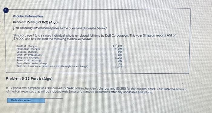 Required Information
Problem 6-38 (LO 6-2) (Algo)
[The following information applies to the questions displayed below]
Simpson, age 45, is a single Individual who is employed full time by Duff Corporation. This year Simpson reports AGI of
$71,000 and has incurred the following medical expenses:
Dentist charges
Physician charges
Optical charges
Cost of eyeglasses
Hospital charges
Prescription drugs
Over-the-counter drugs
Medical Insurance premiums (not through an exchange)
$ 1,878
2,470
895
405
4,250
Medical expenses
(305
765
1,245
Problem 6-38 Part-b (Algo)
b. Suppose that Simpson was reimbursed for $440 of the physician's charges and $3,350 for the hospital costs. Calculate the amount
of medical expenses that will be included with Simpson's itemized deductions after any applicable limitations.