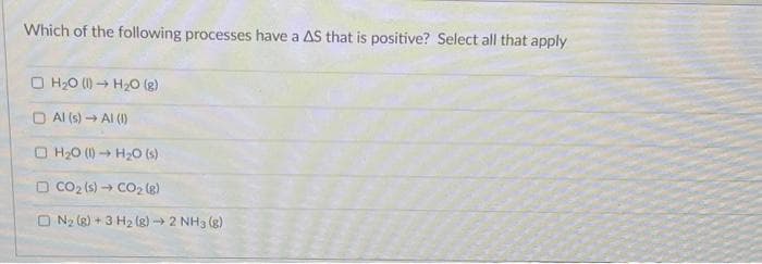 Which of the following processes have a AS that is positive? Select all that apply
□ H₂0 (1)→ H₂O(g)
□ Al(s) → Al (1)
H₂O (1)→ H₂O (s)
□ CO₂ (s)→ CO₂ (8)
ON₂2 (8) + 3 H₂(g) → 2 NH3(g)