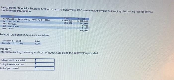 Lance-Hefner Specialty Shoppes decided to use the dollar-value LIFO retall method to value its inventory. Accounting records provide
the following Information:
Merchandise inventory, January 1, 2024
Net purchases
Net markups
Net markdowns
Net sales
Related retail price Indexes are as follows:
January 1, 2924
December 31, 2824
1.00
1.20
Ending inventory at retail
Ending inventory at cost
Cost of goods sold
Cost
$ 169,000
358,800
Retall
$250,000
515,000
8,000
3,000
360,000
Required:
Betermine ending Inventory and cost of goods sold using the information provided.
