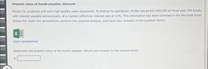 Present value of bonds payable; discount
Pinder Co. produces and sells high-quality video equipment. To finance its operations, Pinder issued $27,000,000 of three-year, 9% bonds,
with interest payable semiannually, at a market (effective) interest rate of 11%. This information has been collected in the Microsoft Excel
Online file. Open the spreadsheet, perform the required analysis, and input your answers in the question below.
X
Open spreadsheet
Determine the present value of the bonds payable. Round your answer to the nearest dollar.
$