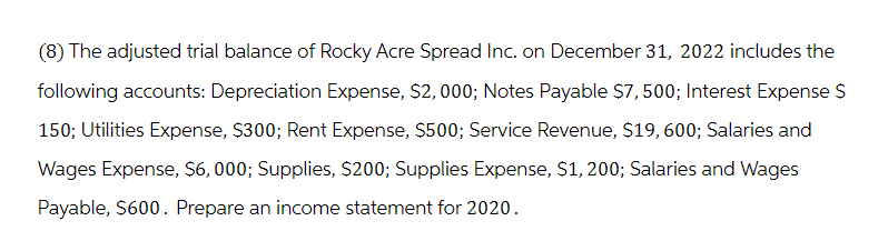 (8) The adjusted trial balance of Rocky Acre Spread Inc. on December 31, 2022 includes the
following accounts: Depreciation Expense, $2,000; Notes Payable $7,500; Interest Expense $
150; Utilities Expense, $300; Rent Expense, $500; Service Revenue, $19, 600; Salaries and
Wages Expense, $6,000; Supplies, $200; Supplies Expense, $1, 200; Salaries and Wages
Payable, $600. Prepare an income statement for 2020.