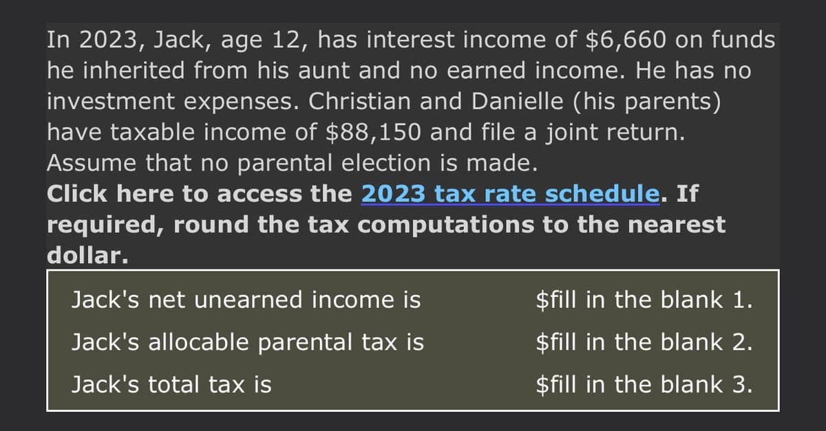 In 2023, Jack, age 12, has interest income of $6,660 on funds
he inherited from his aunt and no earned income. He has no
investment expenses. Christian and Danielle (his parents)
have taxable income of $88,150 and file a joint return.
Assume that no parental election is made.
Click here to access the 2023 tax rate schedule. If
required, round the tax computations to the nearest
dollar.
Jack's net unearned income is
Jack's allocable parental tax is
Jack's total tax is
$fill in the blank 1.
$fill in the blank 2.
$fill in the blank 3.