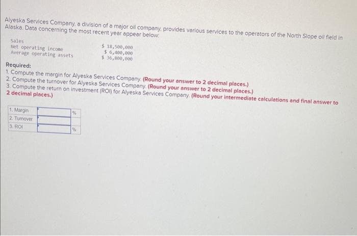 Alyeska Services Company, a division of a major oil company, provides various services to the operators of the North Slope oll field in
Alaska. Data concerning the most recent year appear below;
Sales
Net operating income
Average operating assets
Required:
1. Compute the margin for Alyeska Services Company. (Round your answer to 2 decimal places.)
2. Compute the turnover for Alyeska Services Company. (Round your answer to 2 decimal places.)
3. Compute the return on investment (ROI) for Alyeska Services Company. (Round your intermediate calculations and final answer to
2 decimal places.)
1. Margin
2. Turnover
3. ROI
$ 18,500,000
$6,400,000
$36,800,000
%
%