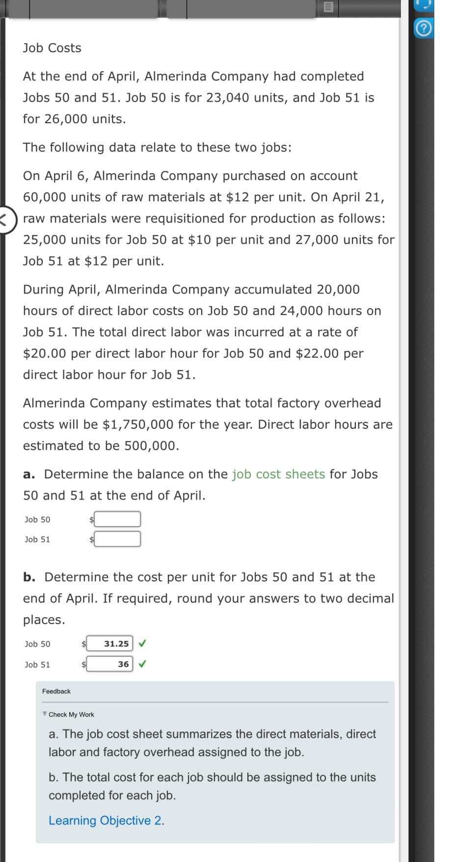 Job Costs
At the end of April, Almerinda Company had completed
Jobs 50 and 51. Job 50 is for 23,040 units, and Job 51 is
for 26,000 units.
The following data relate to these two jobs:
On April 6, Almerinda Company purchased on account
60,000 units of raw materials at $12 per unit. On April 21,
raw materials were requisitioned for production as follows:
25,000 units for Job 50 at $10 per unit and 27,000 units for
Job 51 at $12 per unit.
During April, Almerinda Company accumulated 20,000
hours of direct labor costs on Job 50 and 24,000 hours on
Job 51. The total direct labor was incurred at a rate of
$20.00 per direct labor hour for Job 50 and $22.00 per
direct labor hour for Job 51.
Almerinda Company estimates that total factory overhead
costs will be $1,750,000 for the year. Direct labor hours are
estimated to be 500,000.
a. Determine the balance on the job cost sheets for Jobs
50 and 51 at the end of April.
Job 50
Job 51
b. Determine the cost per unit for Jobs 50 and 51 at the
end of April. If required, round your answers to two decimal
places.
Job 50
Job 51
$
Feedback.
$ 31.25
Check My Work
36 ✓
a. The job cost sheet summarizes the direct materials, direct
labor and factory overhead assigned to the job.
b. The total cost for each job should be assigned to the units
completed for each job.
Learning Objective 2.