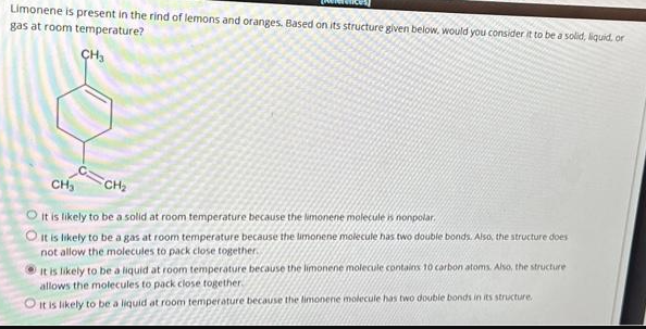 Limonene is present in the rind of lemons and oranges. Based on its structure given below, would you consider it to be a solid, liquid, or
gas at room temperature?
CH₂
CH₂
CH₂
O It is likely to be a solid at room temperature because the limonene molecule is nonpolar.
It is likely to be a gas at room temperature because the limonene molecule has two double bonds. Also, the structure does
not allow the molecules
back close together.
It is likely to be a liquid at room temperature because the limonene molecule contains 10 carbon atoms. Also, the structure
allows the molecules to pack close together.
O it is likely to be a liquid at room temperature because the limonene molecule has two double bonds in its structure.