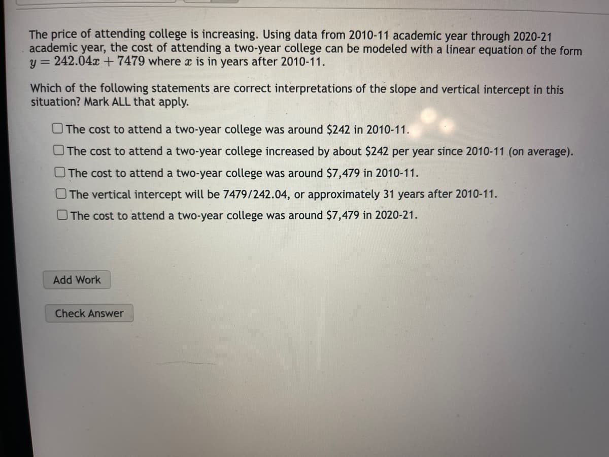 The price of attending college is increasing. Using data from 2010-11 academic year through 2020-21
academic year, the cost of attending a two-year college can be modeled with a linear equation of the form
y = 242.04x + 7479 where x is in years after 2010-11.
Which of the following statements are correct interpretations of the slope and vertical intercept in this
situation? Mark ALL that apply.
The cost to attend a two-year college was around $242 in 2010-11.
The cost to attend a two-year college increased by about $242 per year since 2010-11 (on average).
The cost to attend a two-year college was around $7,479 in 2010-11.
The vertical intercept will be 7479/242.04, or approximately 31 years after 2010-11.
The cost to attend a two-year college was around $7,479 in 2020-21.
Add Work
Check Answer