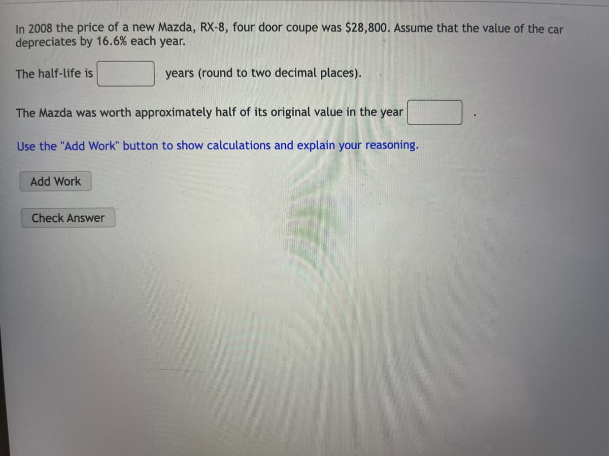 In 2008 the price of a new Mazda, RX-8, four door coupe was $28,800. Assume that the value of the car
depreciates by 16.6% each year.
years (round to two decimal places).
The half-life is
The Mazda was worth approximately half of its original value in the year
Use the "Add Work" button to show calculations and explain your reasoning.
Add Work
Check Answer