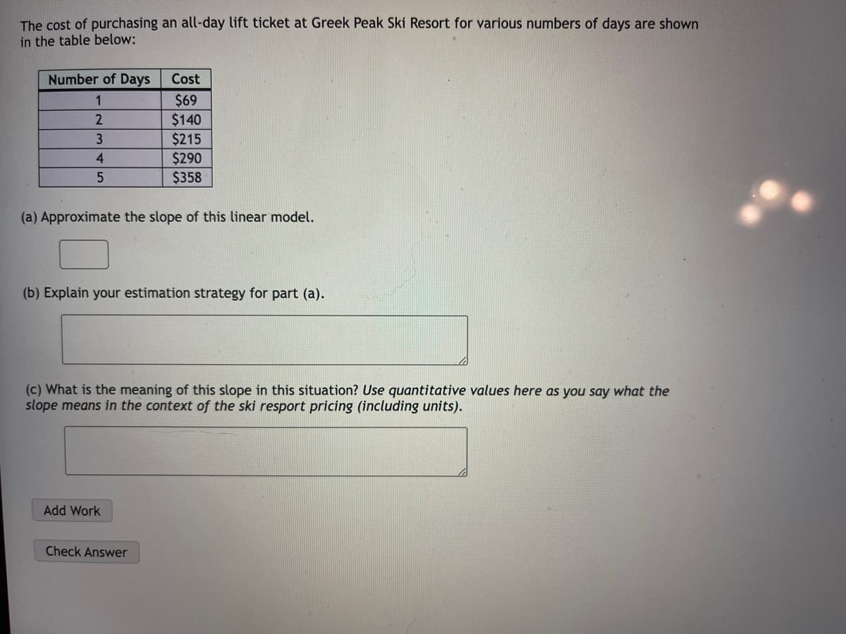 The cost of purchasing an all-day lift ticket at Greek Peak Ski Resort for various numbers of days are shown
in the table below:
Number of Days
1
2
3
4
5
(a) Approximate the slope of this linear model.
Cost
$69
$140
$215
$290
$358
(b) Explain your estimation strategy for part (a).
(c) What is the meaning of this slope in this situation? Use quantitative values here as you say what the
slope means in the context of the ski resport pricing (including units).
Add Work
Check Answer