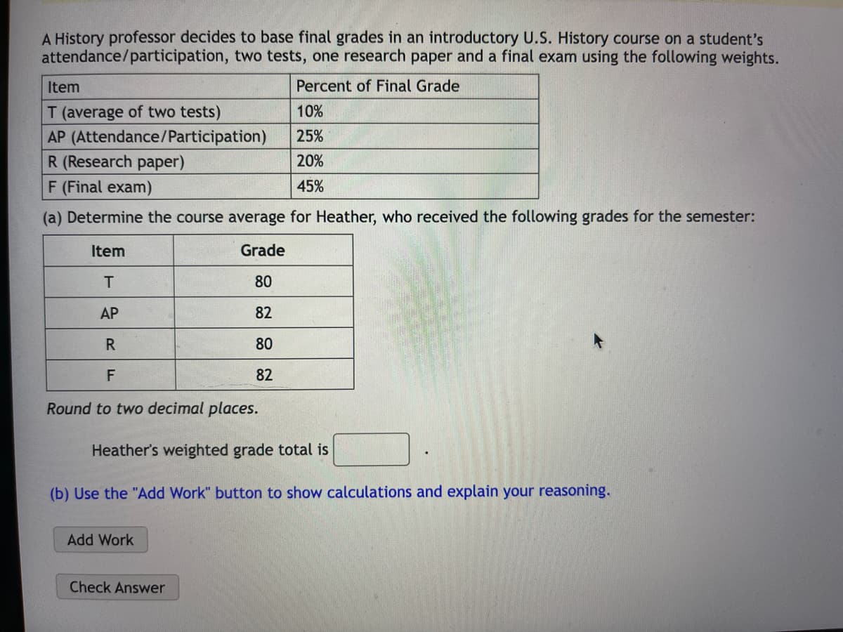 A History professor decides to base final grades in an introductory U.S. History course on a student's
attendance/participation, two tests, one research paper and a final exam using the following weights.
Percent of Final Grade
Item
T (average of two tests)
AP (Attendance/Participation)
R (Research paper)
F (Final exam)
(a) Determine the course average for Heather, who received the following grades for the semester:
Grade
80
82
80
82
Item
T
AP
R
F
Round to two decimal places.
Heather's weighted grade total is
(b) Use the "Add Work" button to show calculations and explain your reasoning.
Add Work
10%
25%
20%
45%
Check Answer