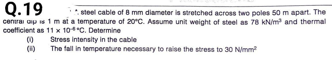 Q.19
*. steel cable of 8 mm diameter is stretched across two poles 50 m apart. The
centrai aip is 1 m at a temperature of 20°C. Assume unit weight of steel as 78 kN/m3 and thermal
coefficient as 11 x 10-6°C. Determine
(i)
(ii)
Stress intensity in the cable
The fall in temperature necessary to raise the stress to 30 N/mm2
