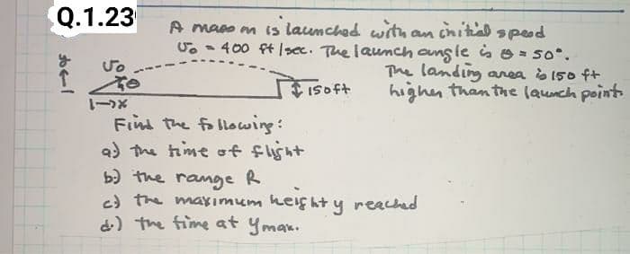 Q.1.23
A maso m is launched wrthan cnitial speod
U. - 400 ft |sec. The launch ang le is O = 50°.
The landing area s 150 ft
highen than the launch point
ISoft
X-1
Find the following:
a) the time of flisht
b) the ramge R
c) the maximum heif ht y reached
d) the fime at ymax.
