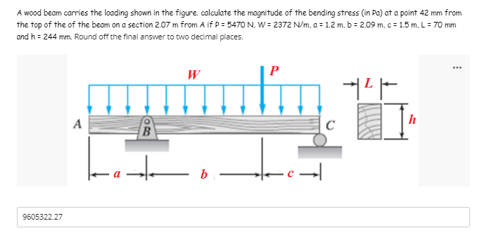 A wood beam carries the loading shown in the figure. calculate the magnitude of the bending stress (in Pa) at a point 42 mm from
the top of the of the beam on a section 2.07 m from A if P = 5470 N. W = 2372 N/m, a = 1.2 m, b = 2.09 m, c = 1.5 m, L = 70 mm
and h = 244 mm. Round off the final answer to two decimal places.
...
P
W
+²
A
B
at
9605322.27
b
|:
C
h