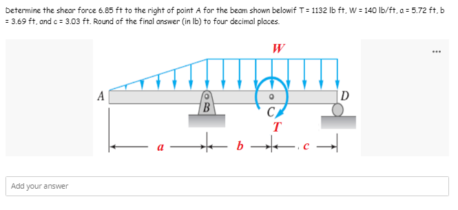 Determine the shear force 6.85 ft to the right of point A for the beam shown belowif T=1132 lb ft, W = 140 lb/ft, a = 5.72 ft, b
= 3.69 ft, and c = 3.03 ft. Round of the final answer (in lb) to four decimal places.
W
A
D
CA
T
★b.c.
Add your answer
BO