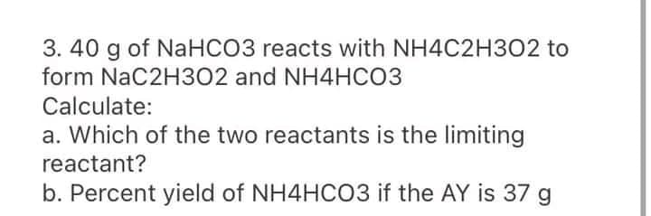 3. 40 g of NaHCO3 reacts with NH4C2H302 to
form NaC2H3O2 and NH4HCO3
Calculate:
a. Which of the two reactants is the limiting
reactant?
b. Percent yield of NH4HCO3 if the AY is 37 g
