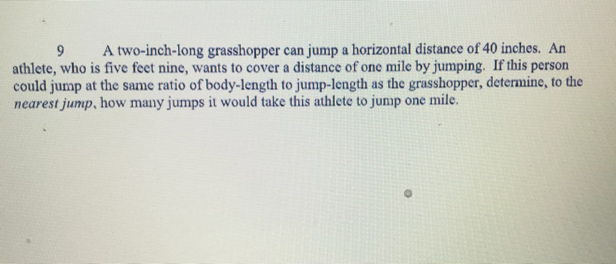 9
A two-inch-long grasshopper can jump a horizontal distance of 40 inches. An
athlete, who is five feet nine, wants to cover a distance of one mile by jumping. If this person
could jump at the same ratio of body-length to jump-length as the grasshopper, determine, to the
nearest jump, how many jumps it would take this athlete to jump one mile.
