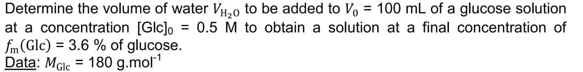 Determine the volume of water VH2₂0 to be added to Vo
at a concentration [Glc]o
fm (Glc) = 3.6 % of glucose.
Data: Male = 180 g.mol-¹
MGIC
100 mL of a glucose solution
0.5 M to obtain a solution at a final concentration of