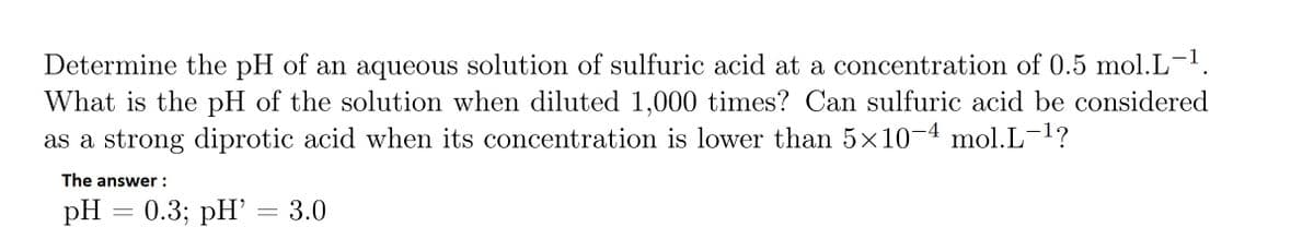 Determine the pH of an aqueous solution of sulfuric acid at a concentration of 0.5 mol.L-¹.
What is the pH of the solution when diluted 1,000 times? Can sulfuric acid be considered
as a strong diprotic acid when its concentration is lower than 5×10-4 mol.L-¹?
The answer :
pH
=
0.3; pH' = 3.0