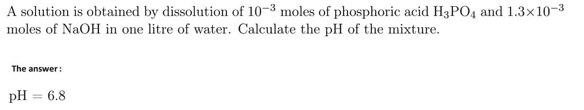 A solution is obtained by dissolution of 10-3 moles of phosphoric acid H3PO4 and 1.3×10−³
moles of NaOH in one litre of water. Calculate the pH of the mixture.
The answer:
pH = 6.8