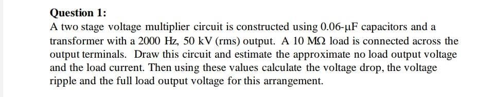 Question 1:
A two stage voltage multiplier circuit is constructed using 0.06-uF capacitors and a
transformer with a 2000 Hz, 50 kV (rms) output. A 10 MO load is connected across the
output terminals. Draw this circuit and estimate the approximate no load output voltage
and the load current. Then using these values calculate the voltage drop, the voltage
ripple and the full load output voltage for this arrangement.
