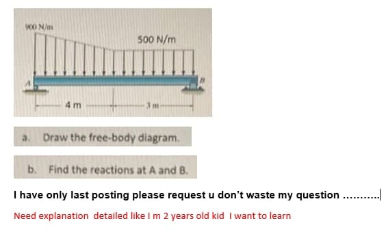 900 N/m
500 N/m
4 m
3m
a. Draw the free-body diagram.
b. Find the reactions at A and B.
I have only last posting please request u don't waste my question . .
Need explanation detailed like I m 2 years old kid I want to learn
