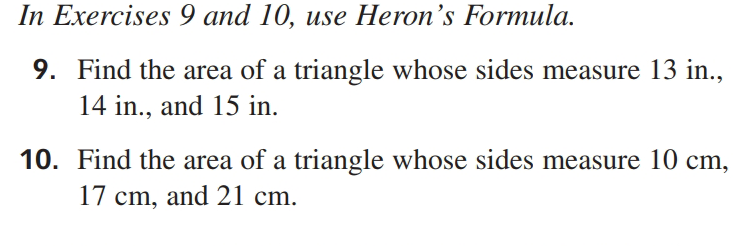 In Exercises 9 and 10, use Heron's Formula.
9. Find the area of a triangle whose sides measure 13 in.,
14 in., and 15 in.
10. Find the area of a triangle whose sides measure 10 cm,
17 cm, and 21 cm.
