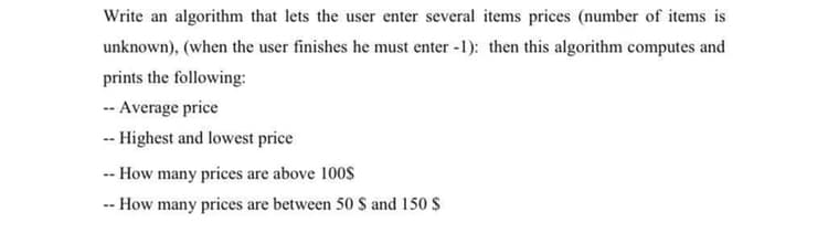 Write an algorithm that lets the user enter several items prices (number of items is
unknown), (when the user finishes he must enter -1): then this algorithm computes and
prints the following:
-- Average price
-- Highest and lowest price
-- How many prices are above 100s
-- How many prices are between 50 S and 150 $
