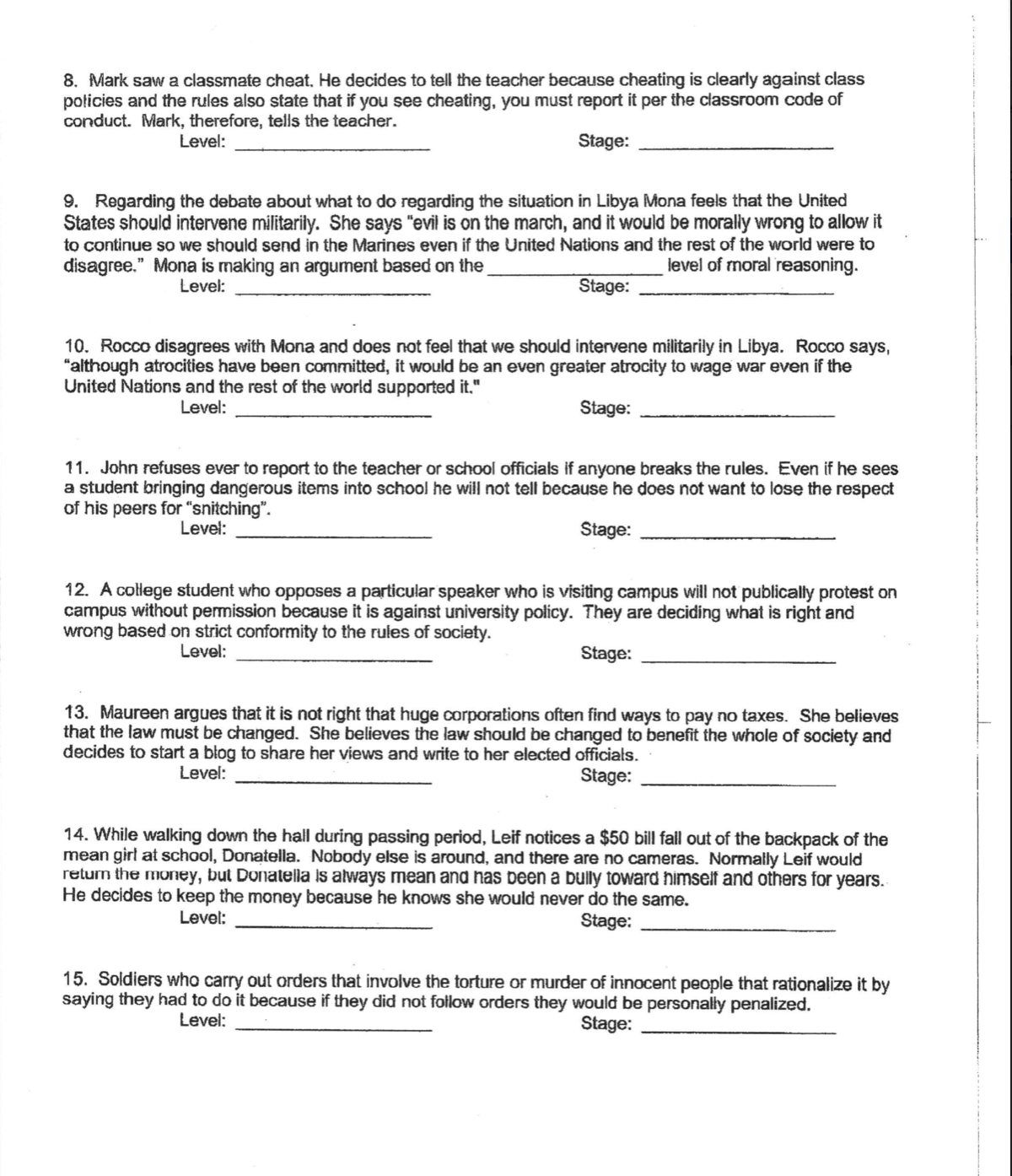 8. Mark saw a classmate cheat, He decides to tell the teacher because cheating is clearly against class
policies and the rules also state that if you see cheating, you must report it per the classroom code of
conduct. Mark, therefore, tells the teacher.
Level:
Stage:
9. Regarding the debate about what to do regarding the situation in Libya Mona feels that the United
States should intervene militarily. She says "evil is on the march, and it would be morally wrong to allow it
to continue so we should send in the Marines even if the United Nations and the rest of the world were to
disagree." Mona is making an argument based on the
level of moral reasoning.
Level:
Stage:
10. Rocco disagrees with Mona and does not feel that we should intervene militarily in Libya. Rocco says,
"although atrocities have been committed, it would be an even greater atrocity to wage war even if the
United Nations and the rest of the world supported it."
Level:
Stage:
11. John refuses ever to report to the teacher or school officials if anyone breaks the rules. Even if he sees
a student bringing dangerous items into school he will not tell because he does not want to lose the respect
of his peers for "snitching".
Level:
Štage:
12. A college student who opposes a particular speaker who is visiting campus will not publically protest on
campus without permission because it is against university policy. They are deciding what is right and
wrong based on strict conformity to the rules of society.
Level:
Stage:
13. Maureen argues that it is not right that huge corporations often find ways to pay no taxes. She believes
that the law must be changed. She believes the law should be changed to benefit the whole of society and
decides to start a błog to share her views and write to her elected officials.
Level:
Stage:
14. While walking down the hall during passing period, Leif notices a $50 bill fall out of the backpack of the
mean girl at school, Donatella. Nobody else is around, and there are no cameras. Normally Leif would
return the money, but Donatella Is always mean and has been a bully toward himself and others for years.
He decides to keep the money because he knows she would never do the same.
Level:
Stage:
15. Soldiers who carry out orders that involve the torture or murder of innocent people that rationalize it by
saying they had to do it because if they did not follow orders they would be personally penalized.
Level:
Stage:
