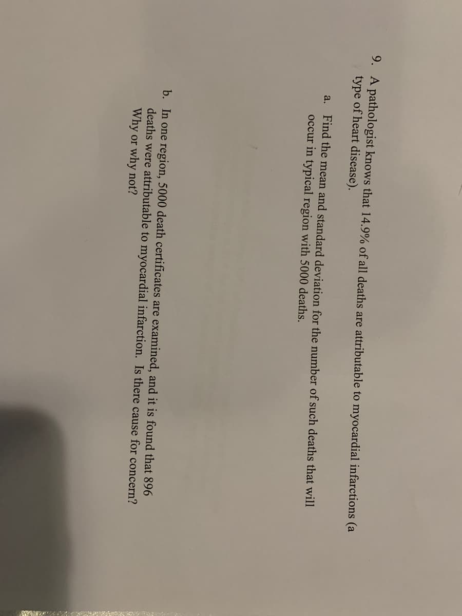 9. A pathologist knows that 14.9% of all deaths are attributable to myocardial infarctions (a
type of heart disease).
a. Find the mean and standard deviation for the number of such deaths that will
occur in typical region with 5000 deaths.
b. In one region, 5000 death certificates are examined, and it is found that 896
deaths were attributable to myocardial infarction. Is there cause for concern?
Why or why not?
