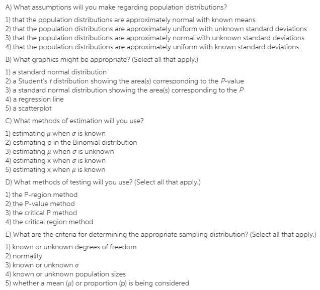 A) What assumptions will you make regarding population distributions?
1) that the population distributions are approximately normal with known means
2) that the population distributions are approximately uniform with unknown standard deviations
3) that the population distributions are approximately normal with unknown standard deviations
4) that the population distributions are approximately uniform with known standard deviations
B) What graphics might be appropriate? (Select all that apply.)
1) a standard normal distribution
2) a Student's t distribution showing the area(s) corresponding to the P-value
3) a standard normal distribution showing the area(s) corresponding to the P
4) a regression line
5) a scatterplot
C) What methods of estimation will you use?
1) estimating u when o is known
2) estimating p in the Binomial distribution
3) estimating u when o is unknown
4) estimating x when o is known
5) estimating x when u is known
D) What methods of testing will you use? (Select all that apply.)
1) the P-region method
2) the P-value method
3) the critical P method
4) the critical region method
E) What are the criteria for determining the appropriate sampling distribution? (Select all that apply.)
1) known or unknown degrees of freedom
2) normality
3) known or unknown o
4) known or unknown population sizes
5) whether a mean (4) or proportion (p) is being considered
