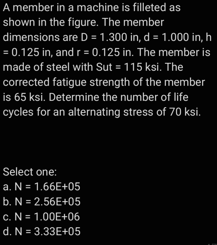 A member in a machine is filleted as
shown in the figure. The member
dimensions are D = 1.300 in, d = 1.000 in, h
= 0.125 in, andr = 0.125 in. The member is
made of steel with Sut = 115 ksi. The
corrected fatigue strength of the member
is 65 ksi. Determine the number of life
cycles for an alternating stress of 70 ksi.
Select one:
a. N = 1.66E+05
b. N = 2.56E+05
c. N = 1.00E+06
%3D
d. N = 3.33E+05
