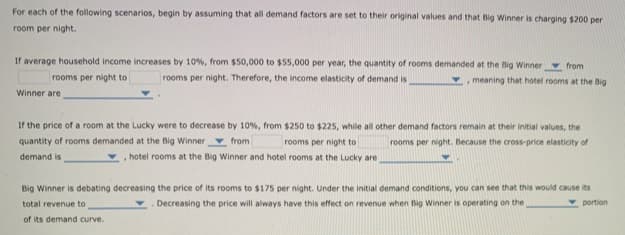 For each of the following scenarios, begin by assuming that all demand factors are set to their original values and that Big Winner is charging $200 per
room per night.
If average household income increases by 10%, from $50,000 to $55,000 per year, the quantity of rooms demanded at the Big Winner from
rooms per night to
rooms per night. Therefore, the income elasticity of demand is
,meaning that hotel rooms at the Big
Winner are
If the price of a room at the Lucky were to decrease by 10%, from $250 to $225, while all other demand factors remain at their initial values, the
quantity of rooms demanded at the Big Winner from
rooms per night to
rooms per night. Because the cross-price elasticity of
demand is
, hotel rooms at the Big Winner and hotel rooms at the Lucky are
Big Winner is debating decreasing the price of its rooms to $175 per night. Under the initial demand conditions, you can see that this would cause its
v portion
total revenue to
Decreasing the price will always have this effect on revenue when Big Winner is operating on the
of its demand curve.
