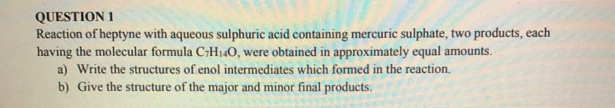 QUESTION 1
Reaction of heptyne with aqueous sulphuric acid containing mercuric sulphate, two products, each
having the molecular formula C,H140, were obtained in approximately equal amounts.
a) Write the structures of enol intermediates which formed in the reaction.
b) Give the structure of the major and minor final products.
