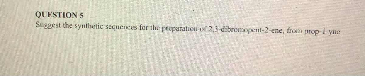 QUESTION 5
Suggest the synthetic sequences for the preparation of 2,3-dibromopent-2-ene, from prop-1-yne.
