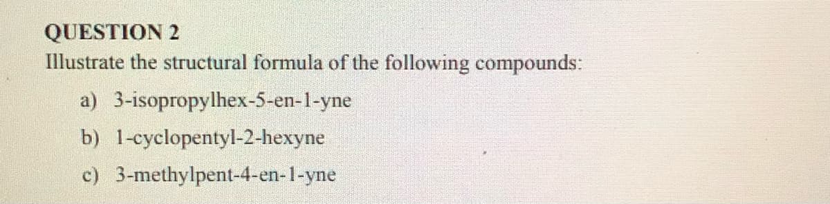 QUESTION 2
Illustrate the structural formula of the following compounds:
a) 3-isopropylhex-5-en-1-yne
b) 1-cyclopentyl-2-hexyne
c) 3-methylpent-4-en-1-yne
