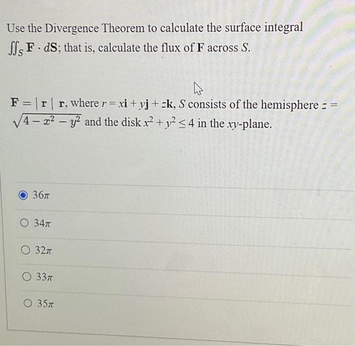 Use the Divergence Theorem to calculate the surface integral
ff, F. ds; that is, calculate the flux of F across S.
F = | r | r, where r=xi+yj+k, S consists of the hemisphere =
√4-²2 - y2 and the disk x² + y² <4 in the xy-plane.
36π
O 34π
O 32π
O 33π
O 35π