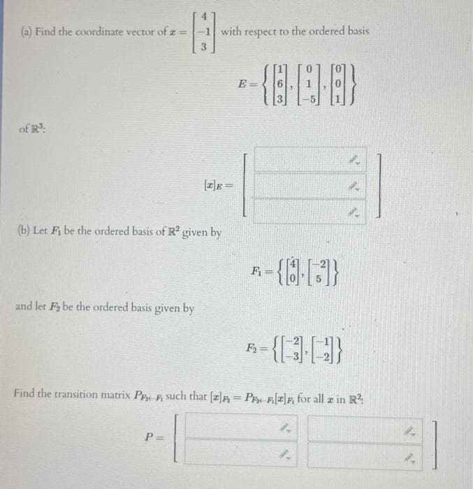 (a) Find the coordinate vector of 2 =
of R³:
-B
3
and let F₂ be the ordered basis given by
-1 with respect to the ordered basis
(b) Let Fi be the ordered basis of R2 given by
P=
[2] =
*- {8-8-8}
E=
={8.[3]}
F₁
A-{(34)
F₂=
4
Find the transition matrix PF such that [2]= P2] for all z in R²:
1.
4
1.