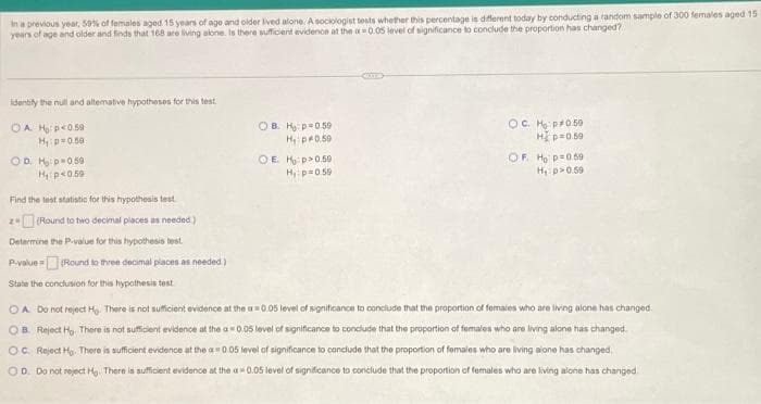 In a previous year, 50% of females aged 15 years of age and older lived alone. A sociologist tests whether this percentage is different today by conducting a random sample of 300 females aged 15
years of age and older and finds that 168 are living alone. Is there sufficient evidence at the ax=0.05 level of significance to conclude the proportion has changed?
Identity the null and alterative hypotheses for this test
OA H₂ p<0.59
H, p=0.50
OD H₂ p=0.59
H₁: p<0.59
Find the test statistic for this hypothesis test
(Round to two decimal places as needed.)
Determine the P-value for this hypothesis test
P-value=(Round to three decimal places as needed)
State the conclusion for this hypothesis test.
28
OB. Ho p=0.59
H₁: p0.50
OEHP>0.50
H₁ p=0.59
OC. Ho:p*0.59
H] p=0.59
OF. Ho p=0.59
H₁: p>0.59
OA Do not reject Ho. There is not sufficient evidence at the a= 0.05 level of significance to conclude that the proportion of females who are living alone has changed.
OB. Reject Ho. There is not sufficient evidence at the a 0.05 level of significance to conclude that the proportion of females who are living alone has changed.
level of significance to conclude that the proportion of females who are living alone has changed
OC Reject Ho. There is sufficient evidence at the a= 0.05
OD. Do not reject Ho. There is sufficient evidence at the
0.05 level of significance to conclude that the proportion of females who are living alone has changed.