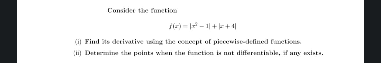 Consider the function
f(x)= |x²1| + |æ+4|
(i) Find its derivative using the concept of piecewise-defined functions.
(ii) Determine the points when the function is not differentiable, if any exists.