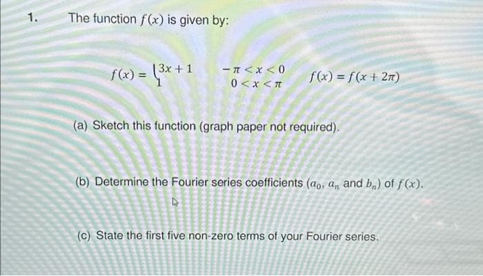 1.
The function f(x) is given by:
f(x) = (3x +
−#<x<0
0<x<T
f(x) = f(x + 2π)
(a) Sketch this function (graph paper not required).
(b) Determine the Fourier series coefficients (ao, an and b) of f(x).
↳
(c) State the first five non-zero terms of your Fourier series.