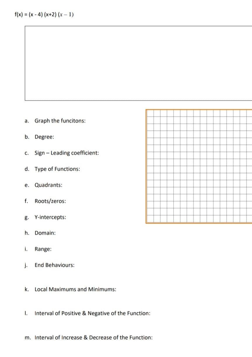 f(x) = (x-4) (x+2) (x - 1)
a. Graph the funcitons:
b. Degree:
c. Sign- Leading coefficient:
d. Type of Functions:
e.
Quadrants:
f. Roots/zeros:
g. Y-intercepts:
h. Domain:
i. Range:
j. End Behaviours:
k. Local Maximums and Minimums:
I. Interval of Positive & Negative of the Function:
m. Interval of Increase & Decrease of the Function: