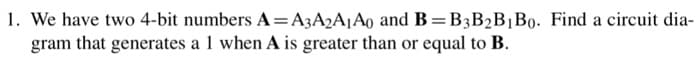 1. We have two 4-bit numbers A=A3A2A1A0 and B=B3B₂B1B0. Find a circuit dia-
gram that generates a 1 when A is greater than or equal to B.