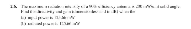 2.6. The maximum radiation intensity of a 90% efficiency antenna is 200 mW/unit solid angle.
Find the directivity and gain (dimensionless and in dB) when the
(a) input power is 125.66 mW
(b) radiated power is 125.66 mW
