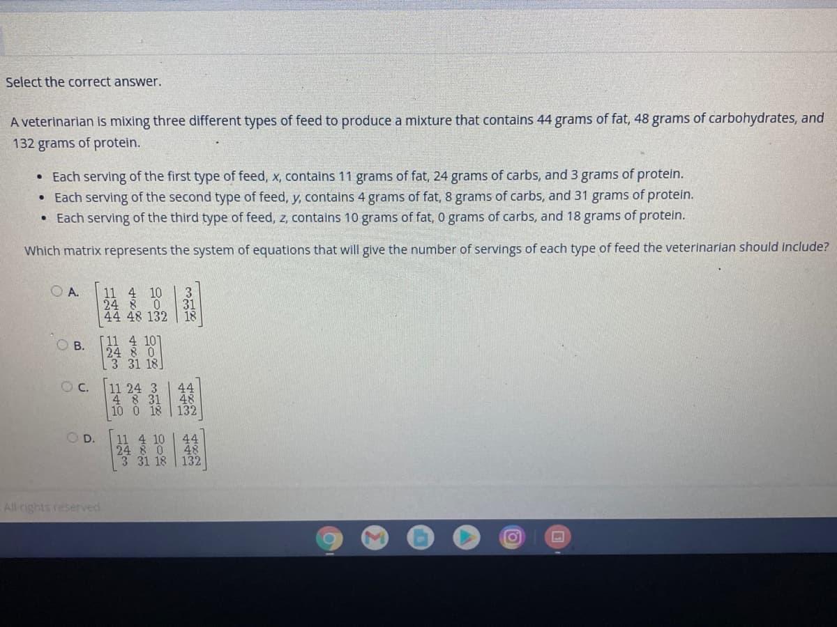Select the correct answer.
A veterinarlan is mixing three different types of feed to produce a mixture that contains 44 grams of fat, 48 grams of carbohydrates, and
132 grams of protein.
• Each serving of the first type of feed, x, contains 11 grams of fat, 24 grams of carbs, and 3 grams of protein.
Each serving of the second type of feed, y, contains 4 grams of fat, 8 grams of carbs, and 31 grams of protein.
• Each serving of the third type of feed, z, contains 10 grams of fat, 0 grams of carbs, and 18 grams of protein.
Which matrix represents the system of equations that will give the number of servings of each type of feed the veterinarian should include?
O A.
3
11 4
10
24 8
31
18
44 48 132
11 4 101
O B.
24 8 0
3 31 18
C.
|組
O D.
4 10
44
24 8 0
48
3 31 18
132
All rights reserved.
