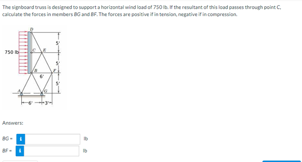 The signboard truss is designed to support a horizontal wind load of 750 lb. If the resultant of this load passes through point C,
calculate the forces in members BG and BF. The forces are positive if in tension, negative if in compression.
750 lb
Answers:
BG-
BF=
i
i
|С
-6°
6'
+34
5'
5'
5
lb
lb