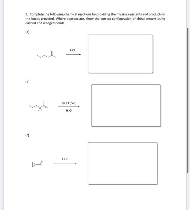 3. Complete the following chemical reactions by providing the missing reactants and products in
the boxes provided. Where appropriate, show the correct configuration of chiral centers using
dashed and wedged bonds.
(a)
HCI
(b)
TSOH (cat.)
H,0
(c)
HBr
