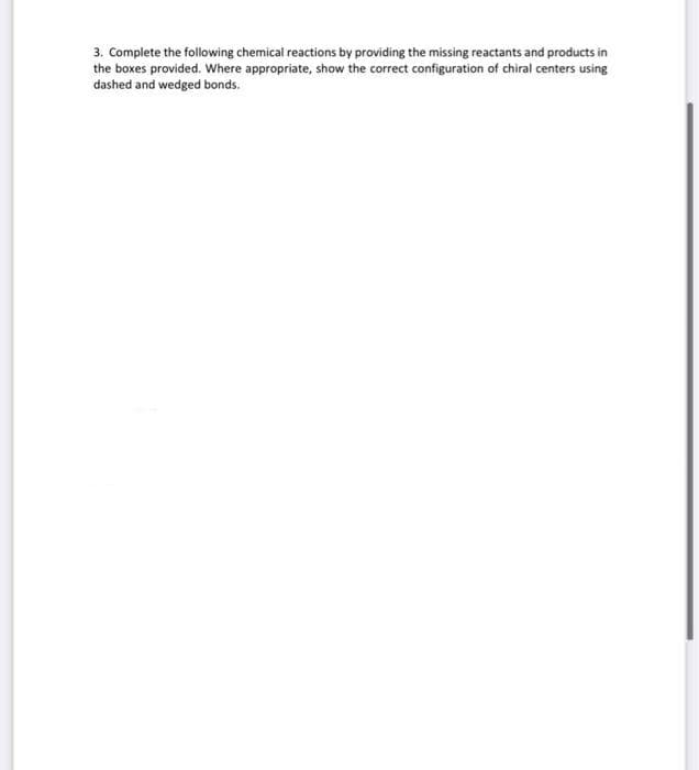 3. Complete the following chemical reactions by providing the missing reactants and products in
the boxes provided. Where appropriate, show the correct configuration of chiral centers using
dashed and wedged bonds.
