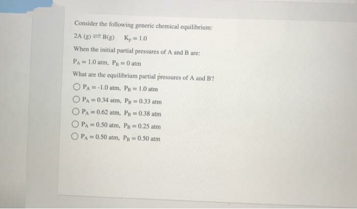 Consider the following generic chemical equilibrium:
2A (g) = B(g) K, = 1.0
When the initial partial pressures of A and B are:
PA = 1.0 atm, P = 0 atm
What are the equilibrium partial pressures of A and B?
O PA = -1.0 atm, Pg = 1.0 atm
O PA = 0.34 atm, Pg 0.33 atm
O PA = 0.62 atm, Pg =0.38 atm
%3!
%3D
O PA= 0.50 atm, P =0.25 atm
O PA = 0.50 atm, Pg 0.50 atm
