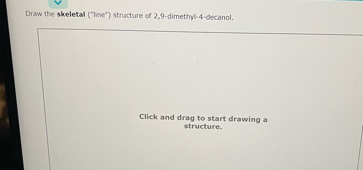 Draw the skeletal ("line") structure of 2,9-dimethyl-4-decanol.
Click and drag to start drawing a
structure.