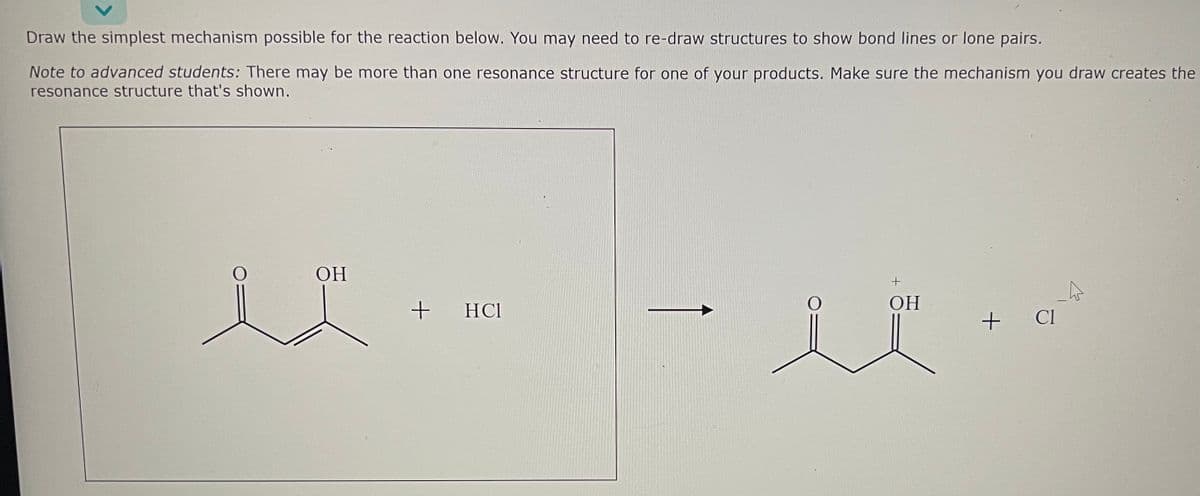 Draw the simplest mechanism possible for the reaction below. You may need to re-draw structures to show bond lines or lone pairs.
Note to advanced students: There may be more than one resonance structure for one of your products. Make sure the mechanism you draw creates the
resonance structure that's shown.
OH
+
HC1
+
OH
-4
+ CI