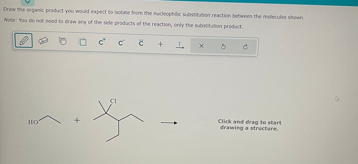 Draw the organic product you would expect to isolate from the nucleophilic substitution reaction between the molecules shown.
Note: You do not need to draw any of the side products of the reaction, only the substitution product.
HO
+
C+
Cl
с с
+
T
X
Ć
Click and drag to start
drawing a structure.
K